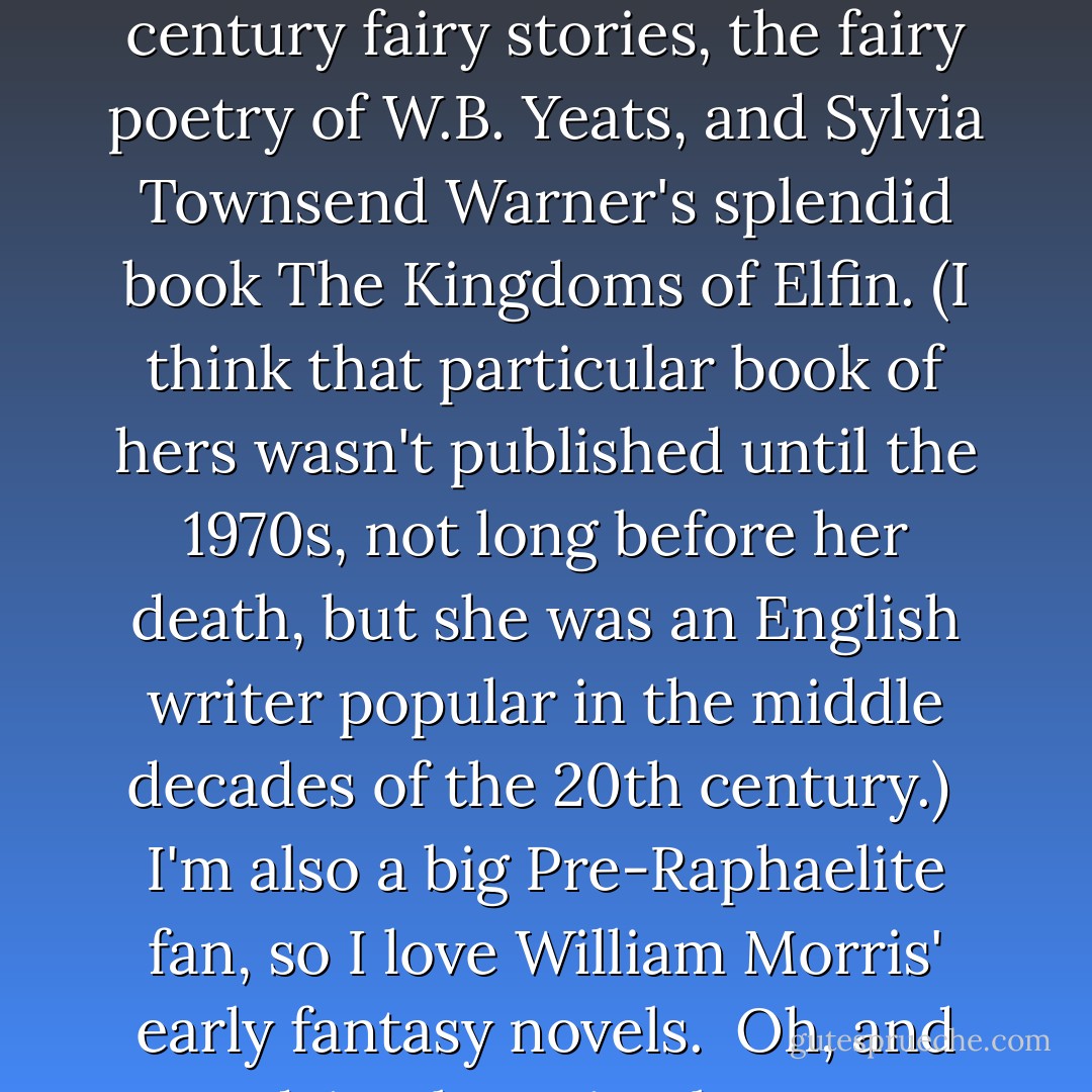 I've been very influenced by folklore, fairy tales, and folk ballads, so I love all the classic works based on these things -- like <em>George Macdonald</em>'s 19th century fairy stories, the fairy poetry of <em>W.B. Yeats</em>, and <em>Sylvia Townsend Warner</em>'s splendid book <a href="https://www.goodreads.com/book/show/3034345-kingdoms-of-elfin" rel="nofollow noopener">The Kingdoms of Elfin</a>. (I think that particular book of hers wasn't published until the 1970s, not long before her death, but she was an English writer popular in the middle decades of the 20th century.)<br /><br />I'm also a big Pre-Raphaelite fan, so I love <em>William Morris'</em> early fantasy novels.<br /><br />Oh, and "<a href="https://www.goodreads.com/book/show/73574.Lud_in_the_Mist" rel="nofollow noopener">Lud-in-the-Mist</a>" by <em>Hope Mirrlees</em> (<em>Neil Gaiman</em> is a big fan of that one too), and I could go on and on but I won't! - Terri Windling