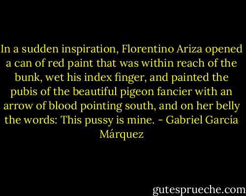 In a sudden inspiration, Florentino Ariza opened a can of red paint that was within reach of the bunk, wet his index finger, and painted the pubis of the beautiful pigeon fancier with an arrow of blood pointing south, and on her belly the words: This pussy is mine. - Gabriel García Márquez