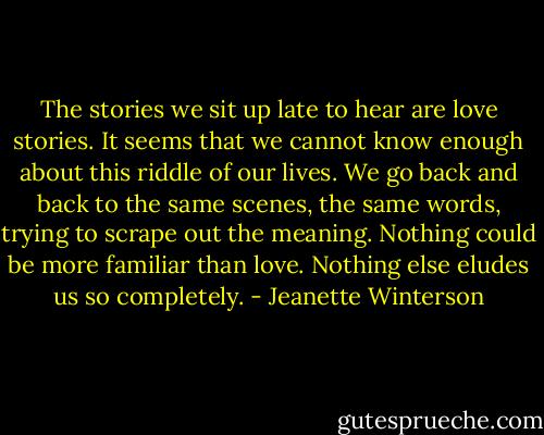 The stories we sit up late to hear are love stories. It seems that we cannot know enough about this riddle of our lives. We go back and back to the same scenes, the same words, trying to scrape out the meaning. Nothing could be more familiar than love. Nothing else eludes us so completely. - Jeanette Winterson