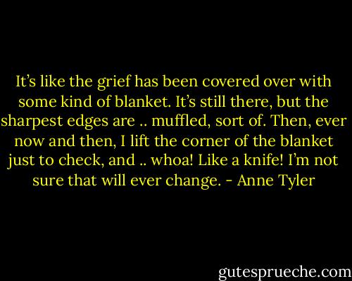 It’s like the grief has been covered over with some kind of blanket. It’s still there, but the sharpest edges are .. muffled, sort of. Then, ever now and then, I lift the corner of the blanket just to check, and .. whoa! Like a knife! I’m not sure that will ever change. - Anne Tyler