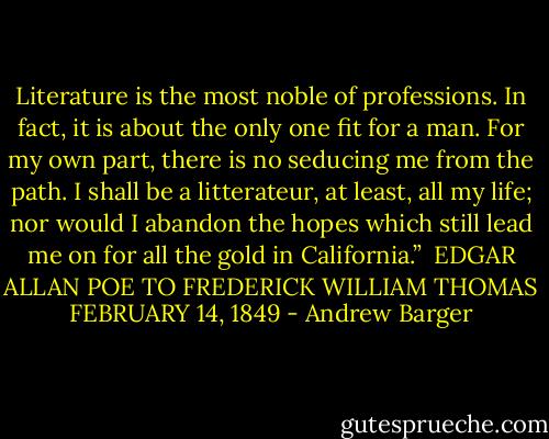 Literature is the most noble of professions. In fact, it is about the only one fit for a man. For my own part, there is no seducing me from the path. I shall be a litterateur, at least, all my life; nor would I abandon the hopes which still lead me on for all the gold in California.”<br /><br />EDGAR ALLAN POE TO FREDERICK WILLIAM THOMAS<br />FEBRUARY 14, 1849 - Andrew Barger