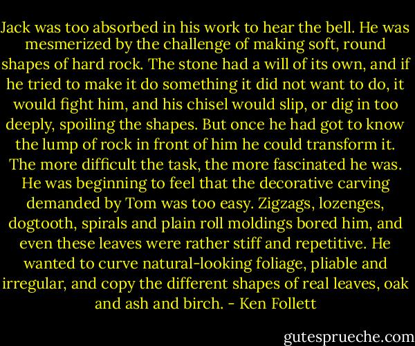 Jack was too absorbed in his work to hear the bell. He was mesmerized by the challenge of making soft, round shapes of hard rock. The stone had a will of its own, and if he tried to make it do something it did not want to do, it would fight him, and his chisel would slip, or dig in too deeply, spoiling the shapes. But once he had got to know the lump of rock in front of him he could transform it. The more difficult the task, the more fascinated he was. He was beginning to feel that the decorative carving demanded by Tom was too easy. Zigzags, lozenges, dogtooth, spirals and plain roll moldings bored him, and even these leaves were rather stiff and repetitive. He wanted to curve natural-looking foliage, pliable and irregular, and copy the different shapes of real leaves, oak and ash and birch. - Ken Follett