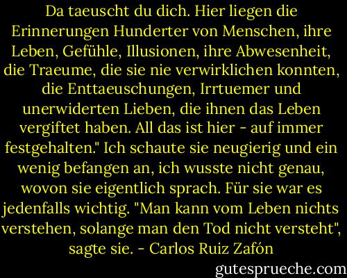 Da taeuscht du dich. Hier liegen die Erinnerungen Hunderter von Menschen, ihre Leben, Gefühle, Illusionen, ihre Abwesenheit, die Traeume, die sie nie verwirklichen konnten, die Enttaeuschungen, Irrtuemer und unerwiderten Lieben, die ihnen das Leben vergiftet haben. All das ist hier - auf immer festgehalten." Ich schaute sie neugierig und ein wenig befangen an, ich wusste nicht genau, wovon sie eigentlich sprach. Für sie war es jedenfalls wichtig. "Man kann vom Leben nichts verstehen, solange man den Tod nicht versteht", sagte sie. - Carlos Ruiz Zafón
