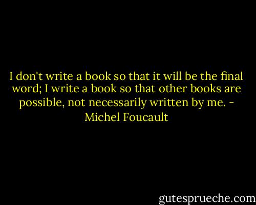 I don't write a book so that it will be the final word; I write a book so that other books are possible, not necessarily written by me. - Michel Foucault