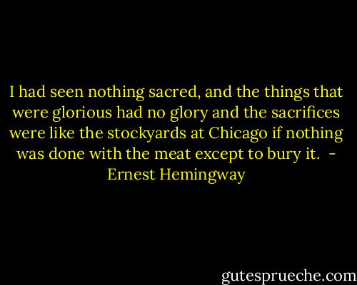 I had seen nothing sacred, and the things that were glorious had no glory and the sacrifices were like the stockyards at Chicago if nothing was done with the meat except to bury it.  - Ernest Hemingway