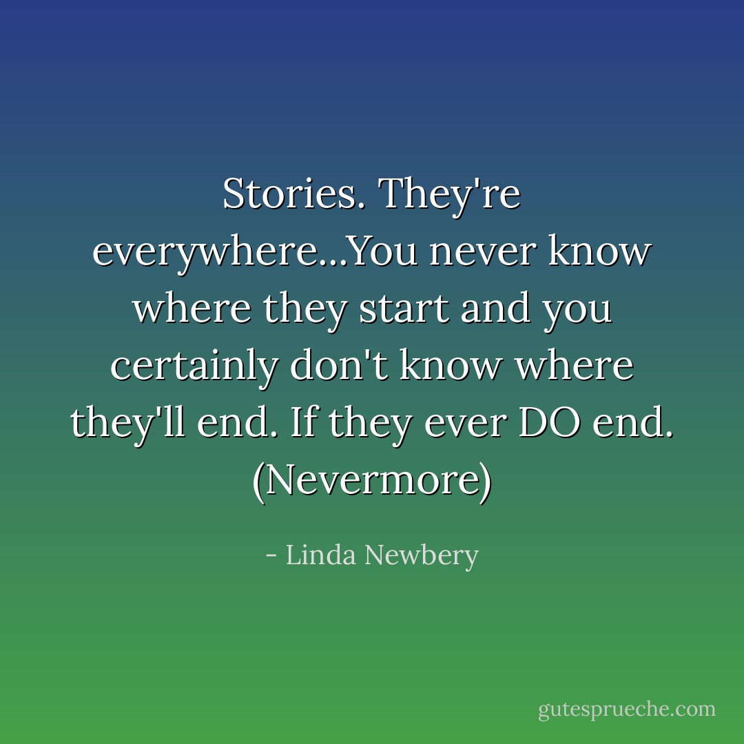 Stories. They're everywhere...You never know where they start and you certainly don't know where they'll end. If they ever DO end. (Nevermore) - Linda Newbery