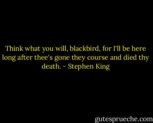 Think what you will, blackbird, for I'll be here long after thee's gone they course and died thy death. - Stephen King