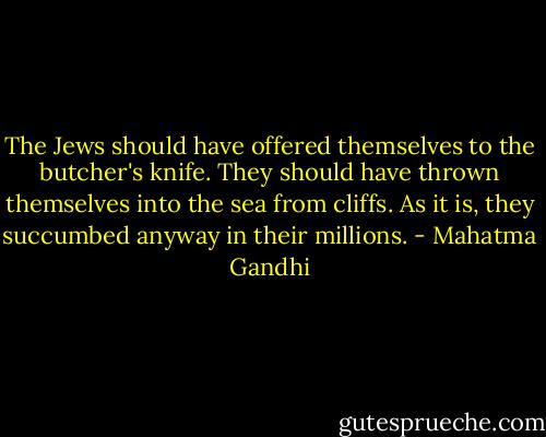 The Jews should have offered themselves to the butcher's knife. They should have thrown themselves into the sea from cliffs. As it is, they succumbed anyway in their millions. - Mahatma Gandhi