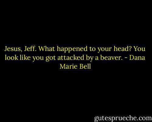 Jesus, Jeff. What happened to your head? You look like you got attacked by a beaver. - Dana Marie Bell