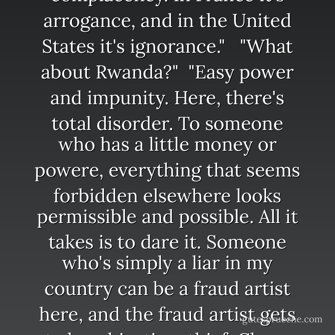 You see, each country has a colour, a smell, and also a contagious sickness. In my country the sickness is complacency. In France it's arrogance, and in the United States it's ignorance." <br /><br />"What about Rwanda?"<br /><br />"Easy power and impunity. Here, there's total disorder. To someone who has a little money or powere, everything that seems forbidden elsewhere looks permissible and possible. All it takes is to dare it. Someone who's simply a liar in my country can be a fraud artist here, and the fraud artist gets to be a big-time thief. Chaos and most of all poverty give him powers he wouldn't have elsewhere. - Gil Courtemanche