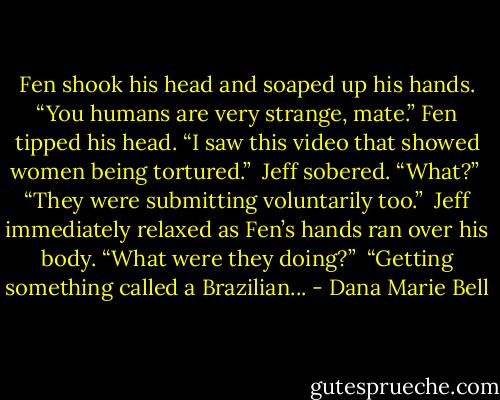 Fen shook his head and soaped up his hands. “You humans are very strange, mate.” Fen tipped his head. “I saw this video that showed women being tortured.”<br /><br />Jeff sobered. “What?”<br /><br />“They were submitting voluntarily too.”<br /><br />Jeff immediately relaxed as Fen’s hands ran over his body. “What were they doing?”<br /><br />“Getting something called a Brazilian... - Dana Marie Bell