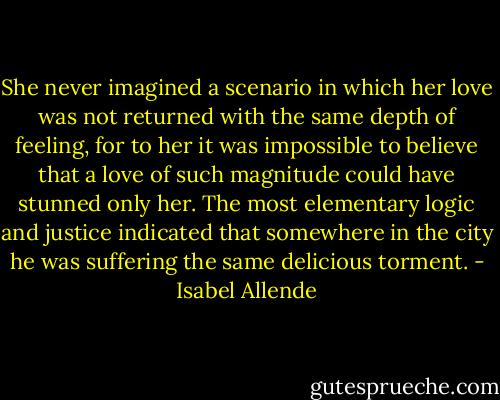 She never imagined a scenario in which her love was not returned with the same depth of feeling, for to her it was impossible to believe that a love of such magnitude could have stunned only her. The most elementary logic and justice indicated that somewhere in the city he was suffering the same delicious torment. - Isabel Allende