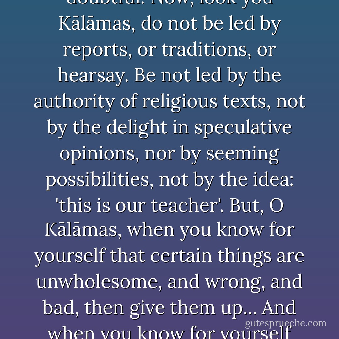 Yes, Kālāmas, it is proper that your have doubt, that you have perplexity, for a doubt has arisen in a matter which is doubtful. Now, look you Kālāmas, do not be led by reports, or traditions, or hearsay. Be not led by the authority of religious texts, not by the delight in speculative opinions, nor by seeming possibilities, not by the idea: 'this is our teacher'. But, O Kālāmas, when you know for yourself that certain things are unwholesome, and wrong, and bad, then give them up... And when you know for yourself that certain things are wholesome and good, then accept them and follow them. - Gautama Buddha
