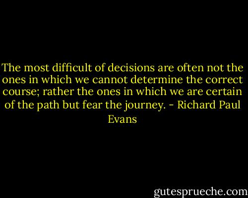 The most difficult of decisions are often not the ones in which we cannot determine the correct course; rather the ones in which we are certain of the path but fear the journey. - Richard Paul Evans