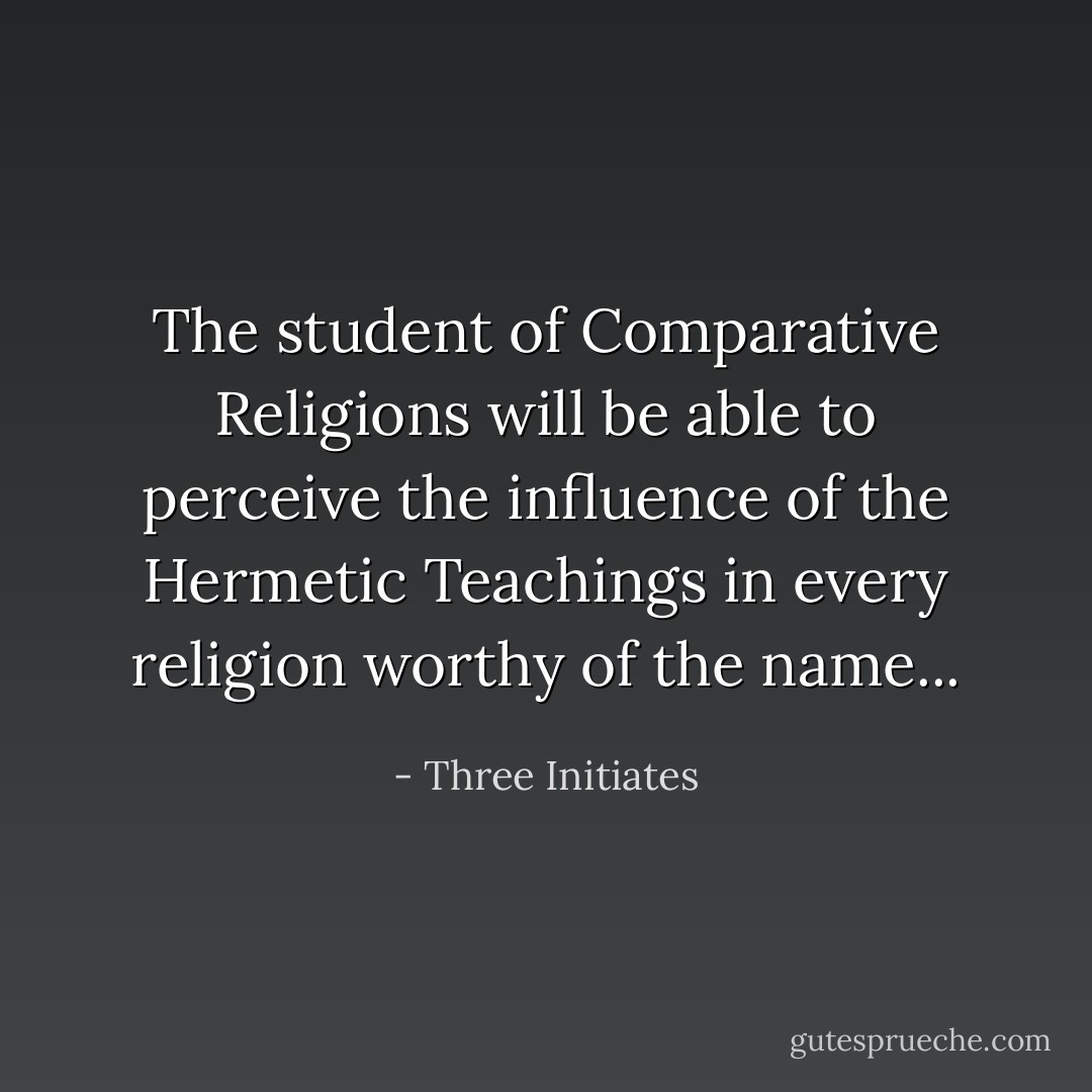 The student of Comparative Religions will be able to perceive the influence of the Hermetic Teachings in every religion worthy of the name... - Three Initiates
