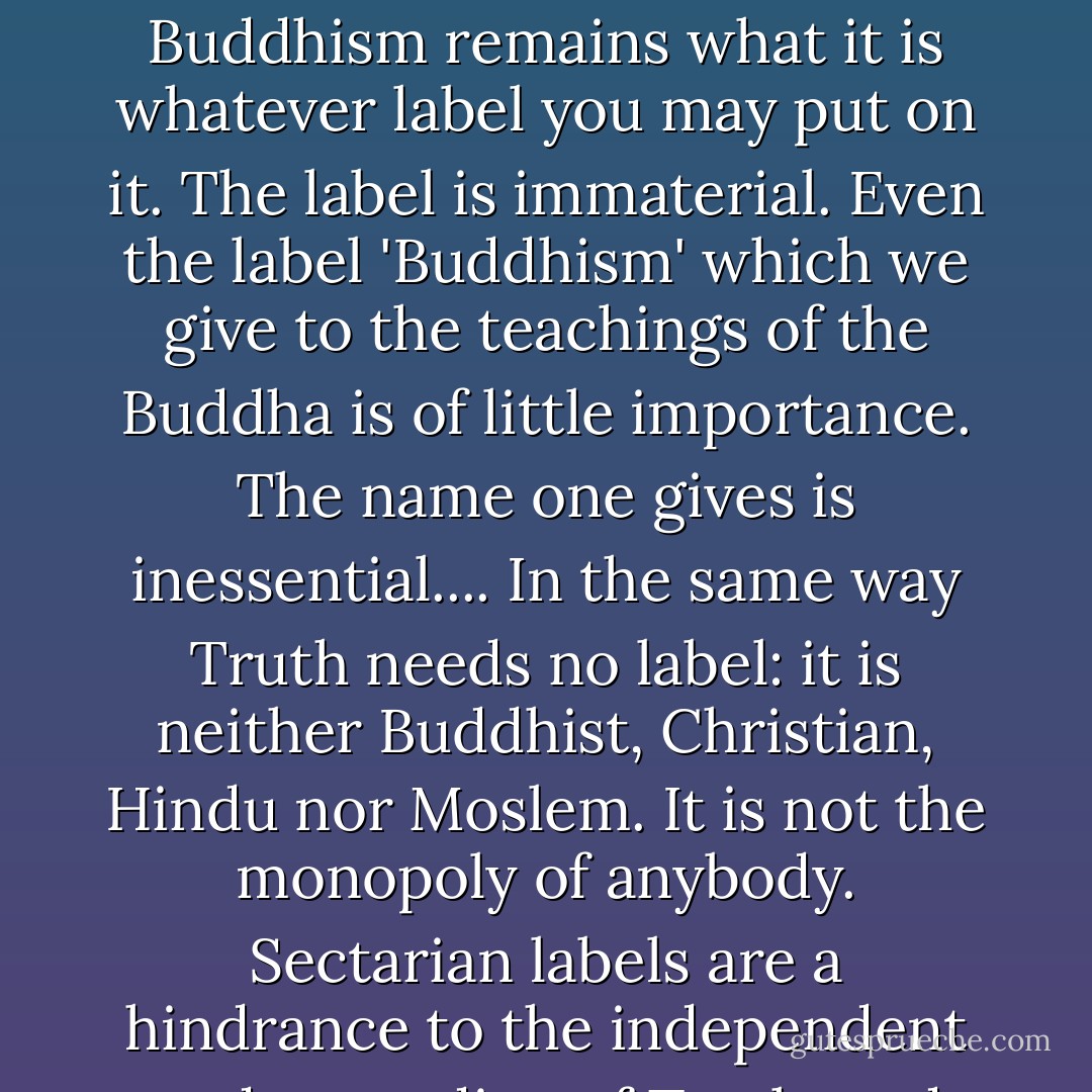 The question has often been asked; Is Buddhism a religion or a philosophy? It does not matter what you call it. Buddhism remains what it is whatever label you may put on it. The label is immaterial. Even the label 'Buddhism' which we give to the teachings of the Buddha is of little importance. The name one gives is inessential.... In the same way Truth needs no label: it is neither Buddhist, Christian, Hindu nor Moslem. It is not the monopoly of anybody. Sectarian labels are a hindrance to the independent understanding of Truth, and they produce harmful prejudices in men's minds. - Walpola Rahula