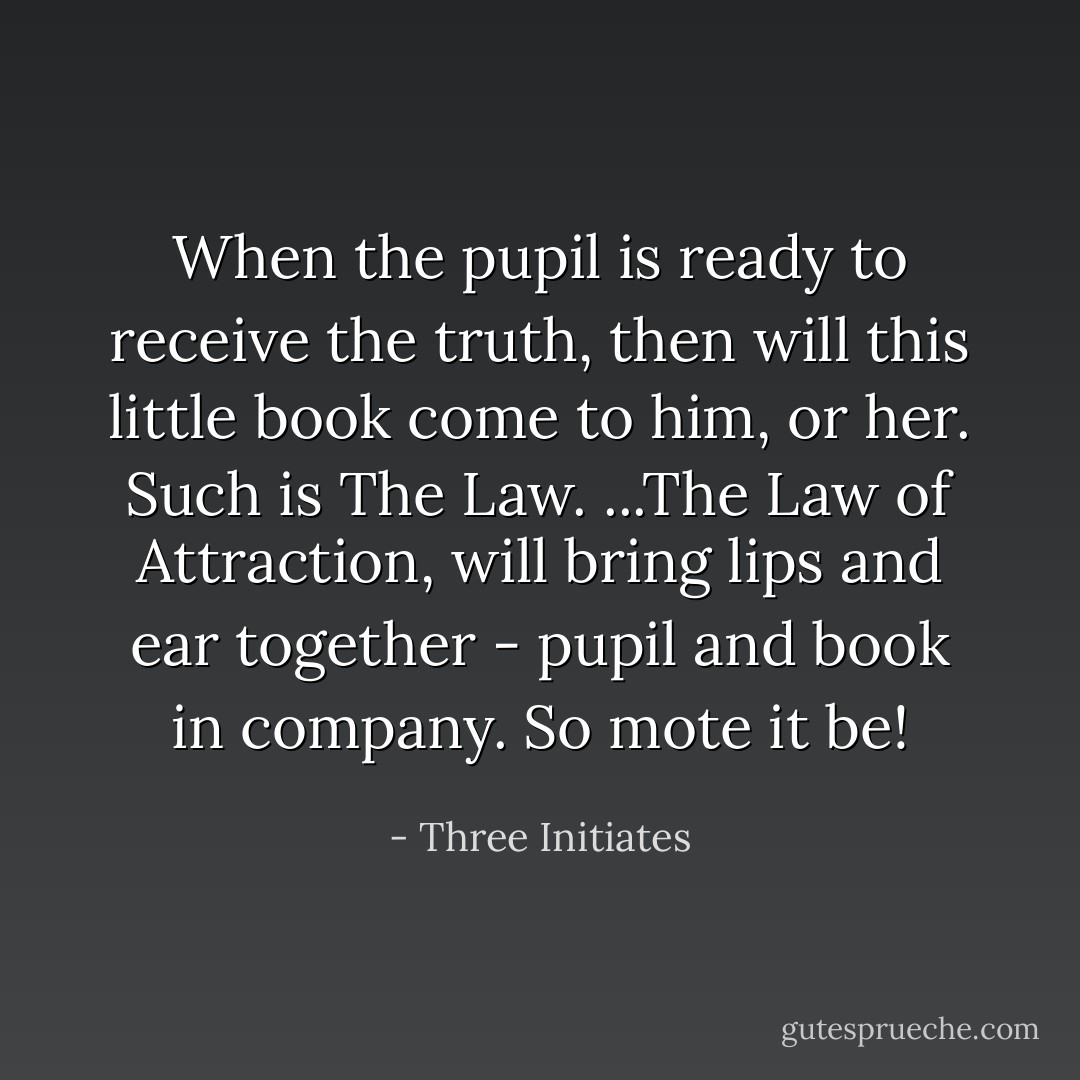 When the pupil is ready to receive the truth, then will this little book come to him, or her. Such is The Law. ...The Law of Attraction, will bring lips and ear together - pupil and book in company. So mote it be! - Three Initiates
