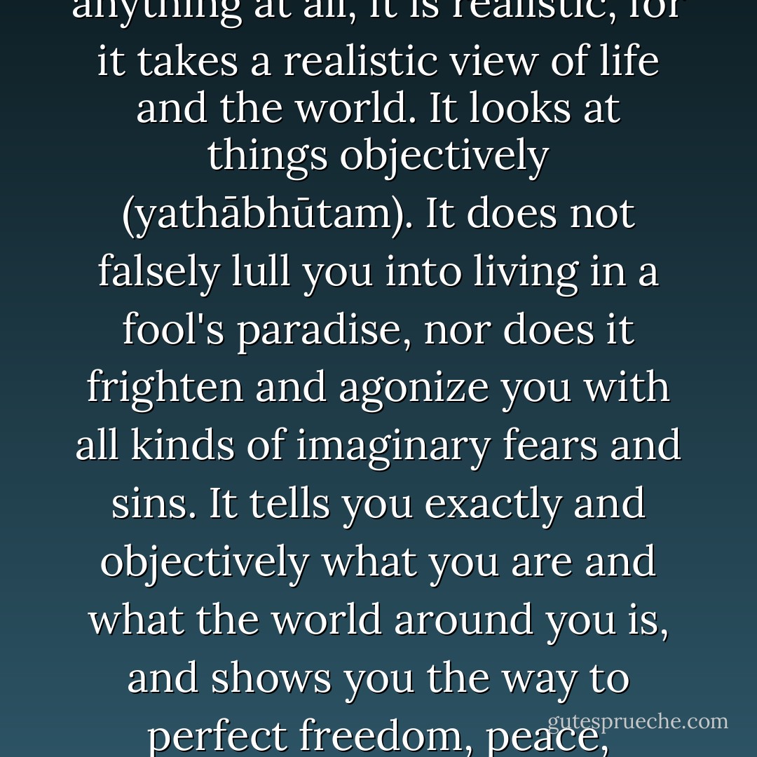 First of all, Buddhism is neither pessimistic nor optimistic. If anything at all, it is realistic, for it takes a realistic view of life and the world. It looks at things objectively (<i>yathābhūtam</i>). It does not falsely lull you into living in a fool's paradise, nor does it frighten and agonize you with all kinds of imaginary fears and sins. It tells you exactly and objectively what you are and what the world around you is, and shows you the way to perfect freedom, peace, tranquility and happiness. - Walpola Rahula