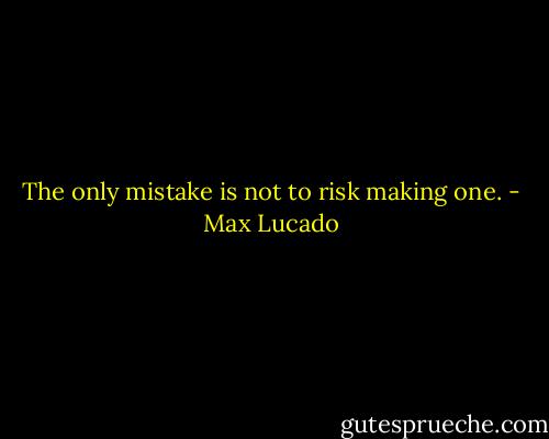 The only mistake is not to risk making one. - Max Lucado