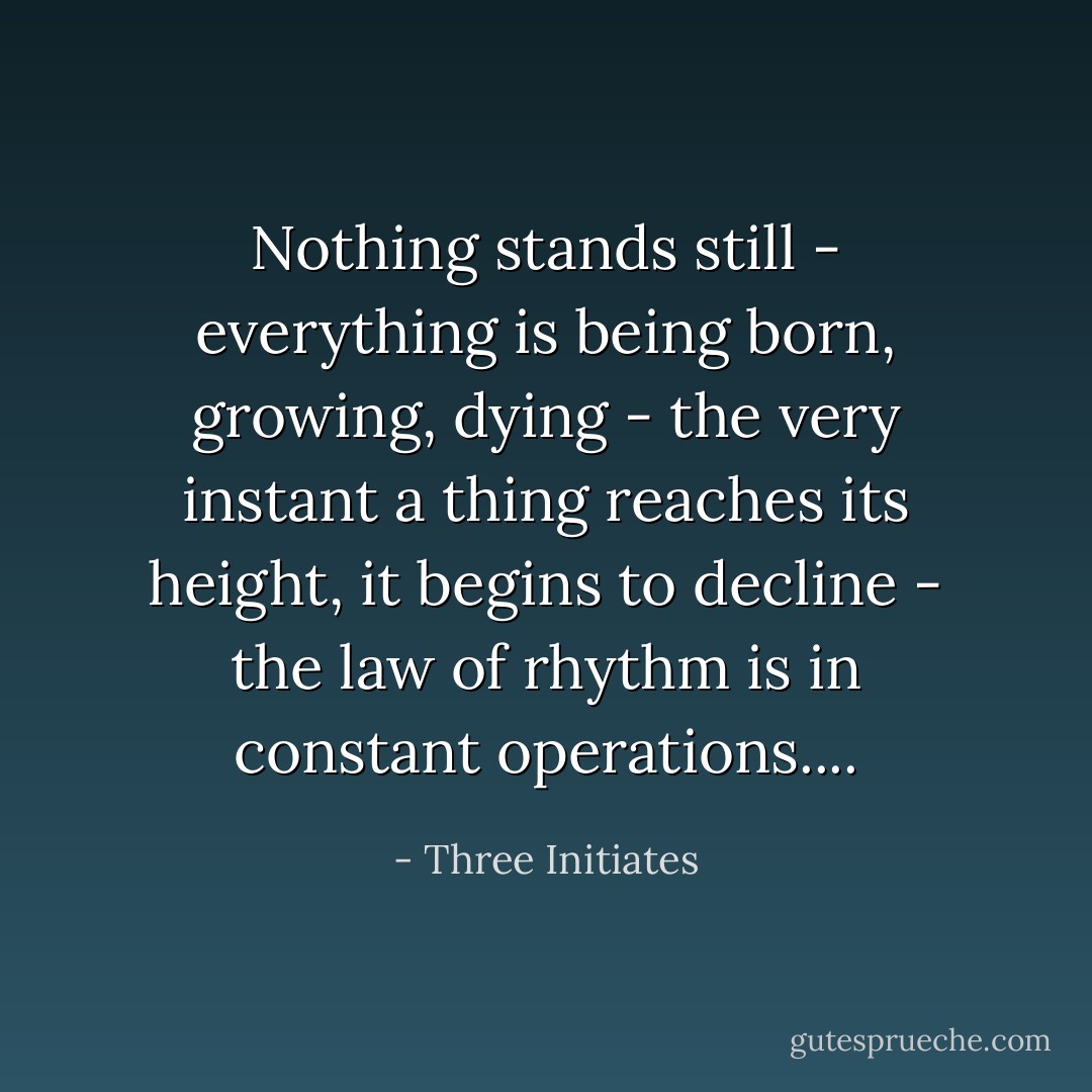 Nothing stands still - everything is being born, growing, dying - the very instant a thing reaches its height, it begins to decline - the law of rhythm is in constant operations.... - Three Initiates