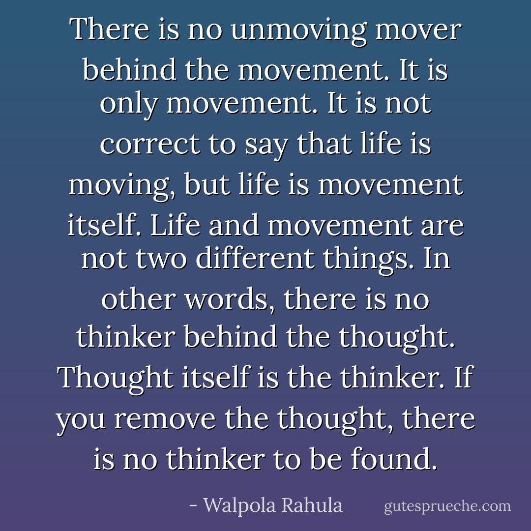 There is no unmoving mover behind the movement. It is only movement. It is not correct to say that life is moving, but life is movement itself. Life and movement are not two different things. In other words, there is no thinker behind the thought. Thought itself is the thinker. If you remove the thought, there is no thinker to be found. - Walpola Rahula
