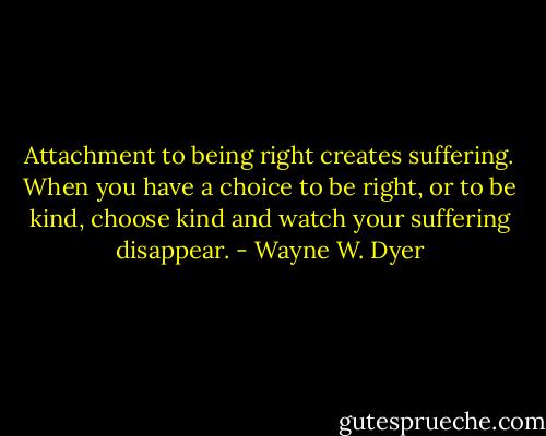 Attachment to being right creates suffering. When you have a choice to be right, or to be kind, choose kind and watch your suffering disappear. - Wayne W. Dyer