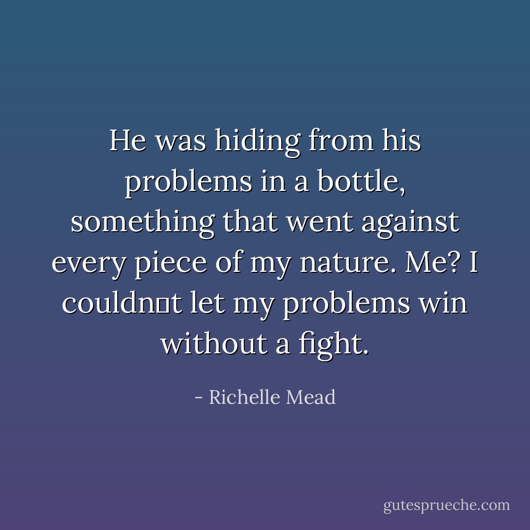 He was hiding from his problems<br />in a bottle, something that went against every piece of my nature. Me? I couldnʹt let my problems win without a fight. - Richelle Mead