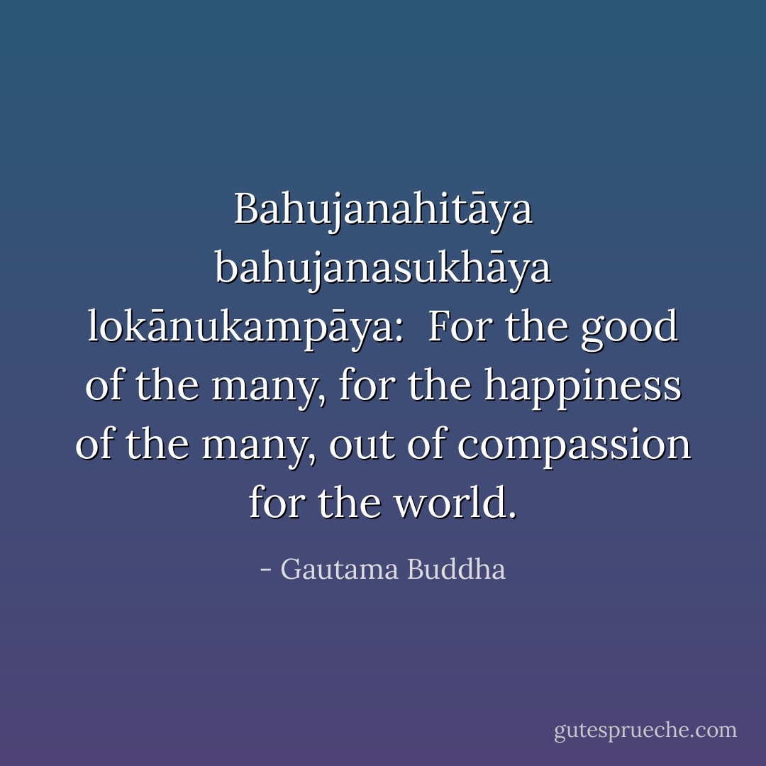 Bahujanahitāya bahujanasukhāya lokānukampāya:<br /><br />For the good of the many, for the happiness of the many, out of compassion for the world. - Gautama Buddha