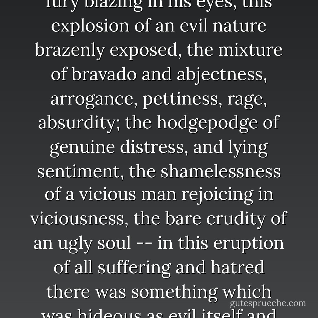 In all Thénardier's outpourings, the words and gestures, the fury blazing in his eyes, this explosion of an evil nature brazenly exposed, the mixture of bravado and abjectness, arrogance, pettiness, rage, absurdity; the hodgepodge of genuine distress, and lying sentiment, the shamelessness of a vicious man rejoicing in viciousness, the bare crudity of an ugly soul -- in this eruption of all suffering and hatred there was something which was hideous as evil itself and still as poignant as truth. - Victor Hugo
