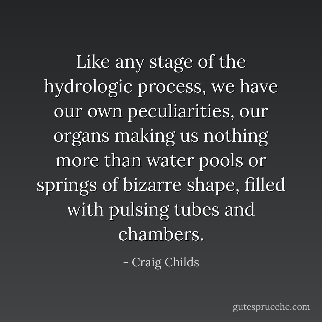Like any stage of the hydrologic process, we have our own peculiarities, our organs making us nothing more than water pools or springs of bizarre shape, filled with pulsing tubes and chambers. - Craig Childs