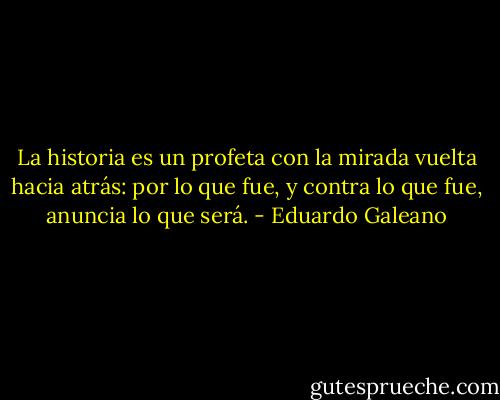 La historia es un profeta con la mirada vuelta hacia atrás: por lo que fue, y contra lo que fue, anuncia lo que será. - Eduardo Galeano