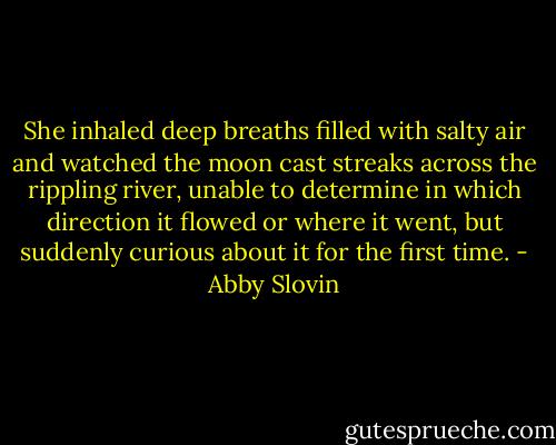 She inhaled deep breaths filled with salty air and watched the moon cast streaks across the rippling river, unable to determine in which direction it flowed or where it went, but suddenly curious about it for the first time. - Abby Slovin
