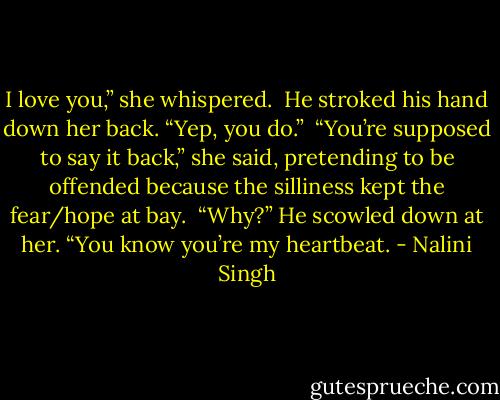 I love you,” she whispered.<br /><br />He stroked his hand down her back. “Yep, you do.”<br /><br />“You’re supposed to say it back,” she said, pretending to be offended because the silliness kept the fear/hope at bay.<br /><br />“Why?” He scowled down at her. “You know you’re my heartbeat. - Nalini Singh