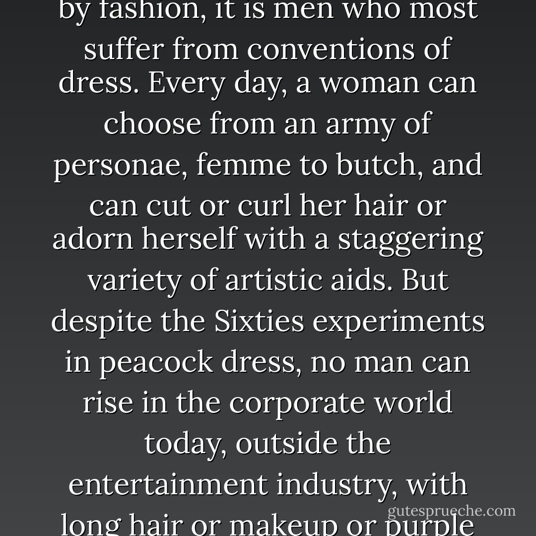 For all the feminist jabber about women being victimized by fashion, it is men who most suffer from conventions of dress. Every day, a woman can choose from an army of personae, femme to butch, and can cut or curl her hair or adorn herself with a staggering variety of artistic aids. But despite the Sixties experiments in peacock dress, no man can rise in the corporate world today, outside the entertainment industry, with long hair or makeup or purple velvet suits. - Camille Paglia