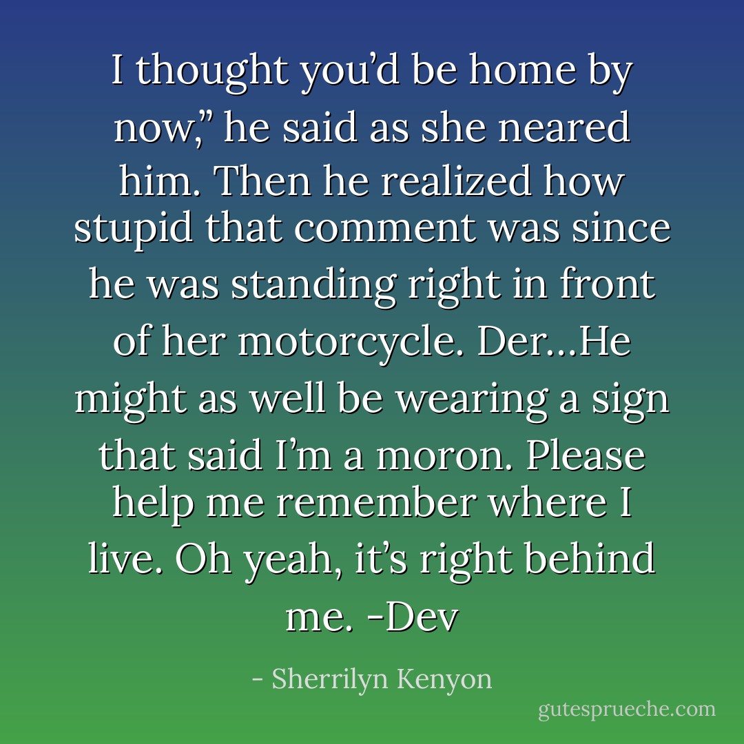 I thought you’d be home by now,” he said as she neared him. Then he realized how stupid<br />that comment was since he was standing right in front of her motorcycle.<br />Der…He might as well be wearing a sign that said I’m a moron. Please help me remember<br />where I live. Oh yeah, it’s right behind me. -Dev - Sherrilyn Kenyon