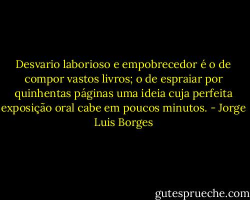 Desvario laborioso e empobrecedor é o de compor vastos livros; o de espraiar por quinhentas páginas uma ideia cuja perfeita exposição oral cabe em poucos minutos. - Jorge Luis Borges
