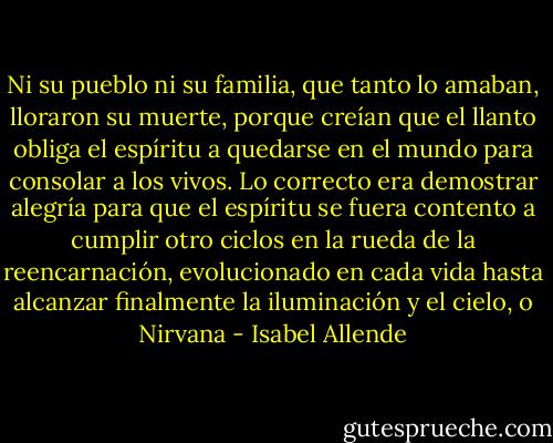 Ni su pueblo ni su familia, que tanto lo amaban, lloraron su muerte, porque creían que el llanto obliga el espíritu a quedarse en el mundo para consolar a los vivos. Lo correcto era demostrar alegría para que el espíritu se fuera contento a cumplir otro ciclos en la rueda de la reencarnación, evolucionado en cada vida hasta alcanzar finalmente la iluminación y el cielo, o Nirvana - Isabel Allende