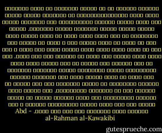 والأمر الغريب أن كل الأمم المنحطة من جميع الأديان تحصر بلية انحطاطهاالسياسي في تهاونها بأمور دينها ولا ترجو تحسين حالتها الاجتماعية الا بالتمسك بعروة الدين تمسكا مكينا ويريدون الدين العبادة. ولنعم الاعتقاد لو كان يفيد شيئا لكنه لا يفيد أبدا، لأنه قول لا يمكن أن يكون وراءه فعل ، وذلك أن الدين بذر جيد لا شبهة فيه، فإذا صادف مغرسا طيبا نبت ونما ، وإن صادف أرضا قاحلة مات وفات أو مغراقا هاف ولم يثمر.<br />وما هي أرض الدين؟ أرض الدين هي تلك الأمة التي أعمي الاستبداد بصرها وبصيرتها وأفسد أخلاقها ودينها، حتي صارت لا تعرف للدين معنى غير العبادة والنسك اللذين زيادتهما عن حدهما المشروع أضر علي الأمة من نقصهما كما هو مشاهدفي المتنسكين.<br />نعم الدين يفيد الترقي الاجتماعي إذا صادف أخلاقا فطرية لم تفسد، فينهض بها كما نهضت الأمة الاسلامية بالعرب ، تلك النهضة التي نتطلبها منذ ألف عام عبثا. - Abd al-Rahman al-Kawakibi