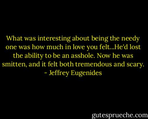 What was interesting about being the needy one was how much in love you felt...He'd lost the ability to be an asshole. Now he was smitten, and it felt both tremendous and scary. - Jeffrey Eugenides