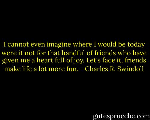 I cannot even imagine where I would be today were it not for that handful of friends who have given me a heart full of joy. Let's face it, friends make life a lot more fun. - Charles R. Swindoll