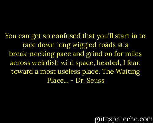 You can get so confused<br />that you'll start in to race<br />down long wiggled roads at a break-necking pace<br />and grind on for miles across weirdish wild space,<br />headed, I fear, toward a most useless place.<br />The Waiting Place... - Dr. Seuss
