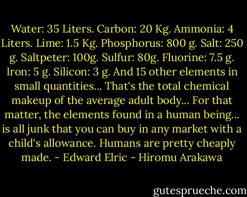 Water: 35 Liters. Carbon: 20 Kg. Ammonia: 4 Liters. Lime: 1.5 Kg. Phosphorus: 800 g. Salt: 250 g. Saltpeter: 100g. Sulfur: 80g. Fluorine: 7.5 g. Iron: 5 g. Silicon: 3 g. And 15 other elements in small quantities... That's the total chemical makeup of the average adult body... For that matter, the elements found in a human being... is all junk that you can buy in any market with a child's allowance. Humans are pretty cheaply made. - Edward Elric - Hiromu Arakawa