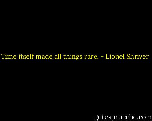Time itself made all things rare. - Lionel Shriver