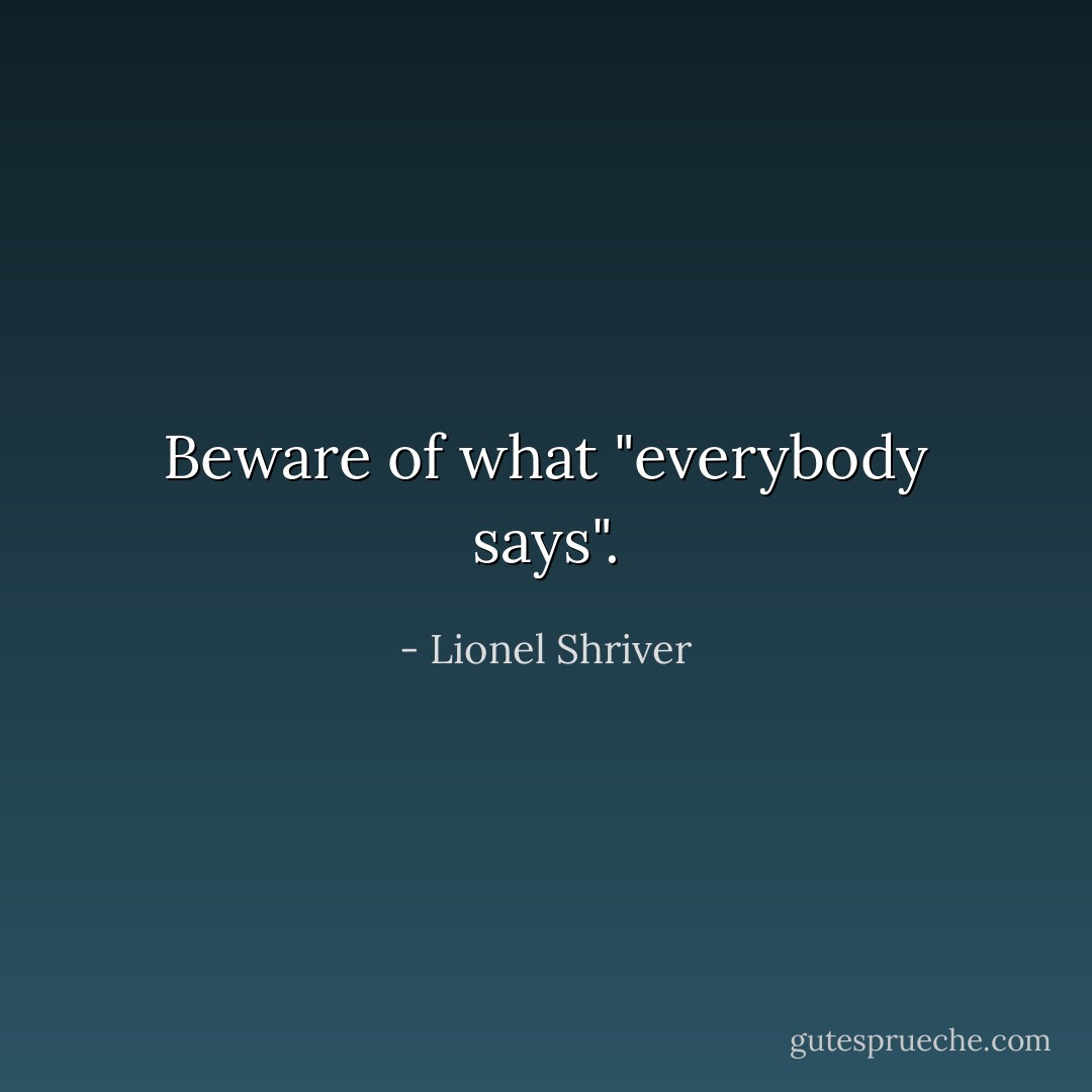 Beware of what "everybody says". - Lionel Shriver
