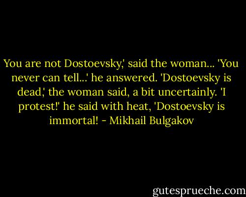 You are not Dostoevsky,' said the woman...<br />'You never can tell...' he answered.<br />'Dostoevsky is dead,' the woman said, a bit uncertainly.<br />'I protest!' he said with heat, 'Dostoevsky is immortal! - Mikhail Bulgakov