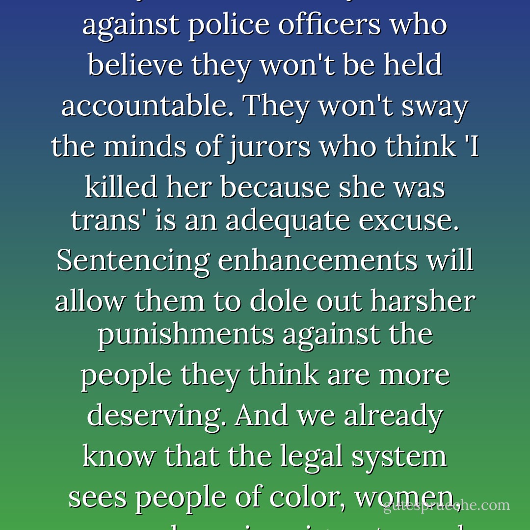 Sentencing enhancements won't get police to investigate crimes they don't take seriously to begin with. They won't stop police from harassing trans women on the street because they assume all trans women are sex workers. They won't have any effect against police officers who believe they won't be held accountable. They won't sway the minds of jurors who think 'I killed her because she was trans' is an adequate excuse. Sentencing enhancements will allow them to dole out harsher punishments against the people they think are more deserving. And we already know that the legal system sees people of color, women, sex workers, immigrants, and the homeless as more deserving of punishment. (Tobi Hill-Meyer of COLAGE (Children of Lesbians and Gays Everywhere), "Disposable People," November 11, 2008, <a target="_blank" rel="noopener nofollow" href="http://nodesignation.com">http://nodesignation.com</a>) - Kay Whitlock