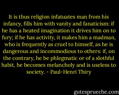 It is thus religion infatuates man from his infancy, fills him with vanity and fanaticism: if he has a heated imagination it drives him on to fury; if he has activity, it makes him a madman, who is frequently as cruel to himself, as he is dangerous and incommodious to others: if, on the contrary, he be phlegmatic or of a slothful habit, he becomes melancholy and is useless to society. - Paul-Henri Thiry