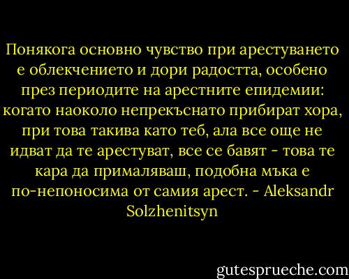 Понякога основно чувство при арестуването е облекчението и дори радостта, особено през периодите на арестните епидемии: когато наоколо непрекъснато прибират хора, при това такива като теб, ала все още не идват да те арестуват, все се бавят - това те кара да прималяваш, подобна мъка е по-непоносима от самия арест. - Aleksandr Solzhenitsyn