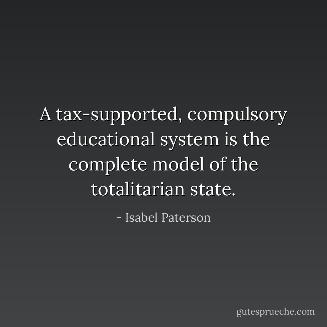 A tax-supported, compulsory educational system is the complete model of the totalitarian state. - Isabel Paterson
