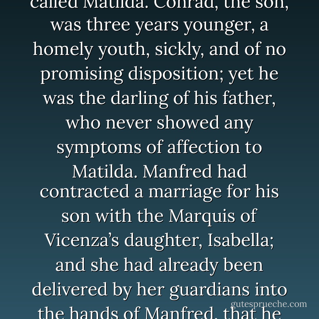 Manfred, Prince of Otranto, had one son and one daughter: the latter, a most beautiful virgin, aged eighteen, was called Matilda. Conrad, the son, was three years younger, a homely youth, sickly, and of no promising disposition; yet he was the darling of his father, who never showed any symptoms of affection to Matilda. Manfred had contracted a marriage for his son with the Marquis of Vicenza’s daughter, Isabella; and she had already been delivered by her guardians into the hands of Manfred, that he might celebrate the wedding as soon as Conrad’s infirm state of health would permit. - Horace Walpole